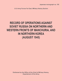 Record of Operations Against Soviet Russia on Northern and Western Fronts of Manchuria, and in Northern Korea August 1945 (Japanese Monograph No. 155)