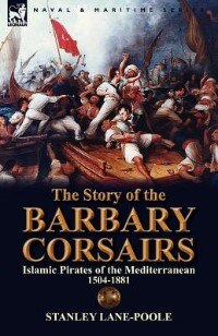 The Story Of The Barbary Corsairs: Islamic Pirates Of The Mediterranean 1504-1881