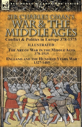 Sir Charles Oman's War & the Middle Ages: Conflict & Politics in Europe 378-1575-The Art of War in the Middle Ages 378-1515 & England and the Hundred Years War 1327-1485