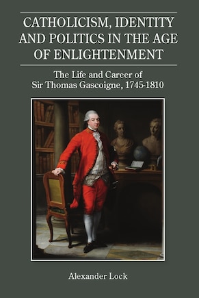 Catholicism, Identity and Politics in the Age of Enlightenment: The Life and Career of Sir Thomas Gascoigne, 1745-1810