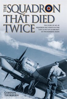 The Squadron That Died Twice: The story of No. 82 Squadron RAF, which in 1940 lost 23 out of 24 aircraft in two bombing raids