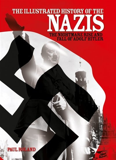 The Illustrated History Of The Nazis: The Nightmare Rise And Fall Of Adolf Hitler