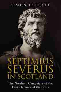Septimius Severus In Scotland: The Northern Campaigns Of The First Hammer Of The Scots by Simon Elliott