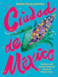 Ciudad De Mexico: Recipes And Stories From The Heart Of Mexico City