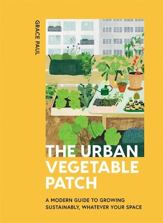 The Urban Vegetable Patch: A Modern Guide To Growing Sustainably, Whatever Your Space