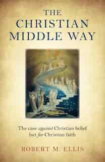 The Christian Middle Way: The Case Against Christian Belief But For Christian Faith by Robert M. Ellis
