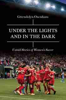Under The Lights And In The Dark: Untold Stories Of Women's Soccer by Gwendolyn Oxenham