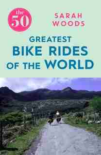 The 50 Greatest Bike Rides Of The World by Sarah Woods