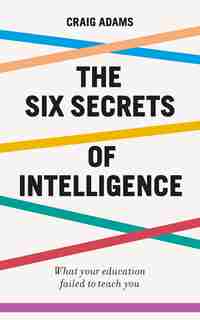 The Six Secrets Of Intelligence: Why Modern Education Doesn't Teach Us How To Think For Ourselves by Craig Adams
