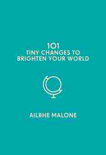 101 Tiny Changes To Brighten Your World by Ailbhe Malone