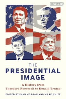 The Presidential Image: A History From Theodore Roosevelt To Donald Trump