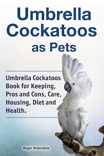 Front cover_Umbrella Cockatoos as Pets. Umbrella Cockatoos Book for Keeping, Pros and Cons, Care, Housing, Diet and Health.