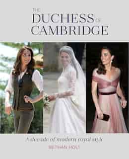 The Duchess Of Cambridge: A Decade Of Modern Royal Style by Bethan Holt