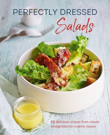 Perfectly Dressed Salads: 60 Delicious Recipes From Tangy Vinaigrettes To Creamy Mayos