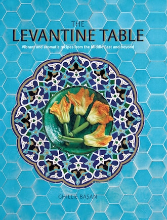 The Levantine Table: Vibrant And Delicious Recipes From The Eastern Mediterreanean And Beyond