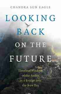 Looking Back On The Future: Timeless Wisdom Of The Andes As A Bridge Into The New Era by Chandra Sun Eagle