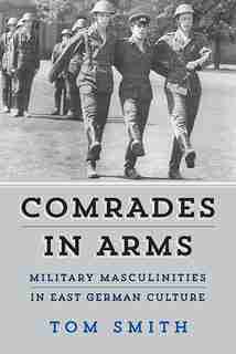 Comrades In Arms: Military Masculinities In East German Culture by Tom Smith