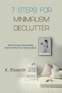 7 Steps For Minimalism Declutter: How To Create A Remarkable Home And Kiss Your Trash Goodbye