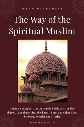 The Way of the Spiritual Muslim: Sayings and Aphorisms on Islamic Spirituality by Ibn al-Jawzī, Ibn al-Qayyim, al-Ghazālī, Rumi and Other Great Scholars, Ascetics and Mystics