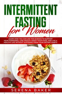 Intermittent Fasting for Women: Learn How You Can Use This Science to Support Your Hormones, Lose Weight, Enjoy Your Food, and Live a Healthy Life Without Suffering from Your Dietary Habits