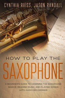 How to Play the Saxophone: A Beginner's Guide to Learning the Saxophone Basics, Reading Music, and Playing Songs with Audio Recordings