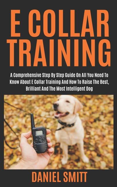E Collar Training A Comprehensive Step by Step Guide on All You Need to Know about E Collar Training and How to Raise the Best Brilliant and the