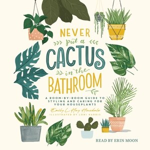 Never Put a Cactus in the Bathroom: A Room-by-Room Guide to Styling and Caring for Your Houseplants
