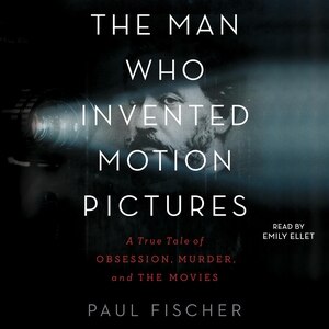 The Man Who Invented Motion Pictures: A True Tale Of Obsession, Murder, And The Movies