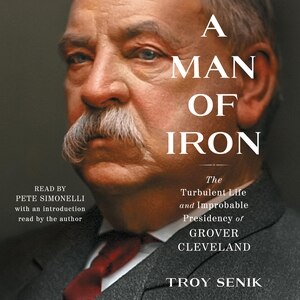 A Man Of Iron: The Turbulent Life And Improbable Presidency Of Grover Cleveland