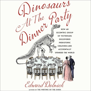 Dinosaurs at the Dinner Party: How an Eccentric Group of Victorians Discovered Prehistoric Creatures and Accidentally Upended the World