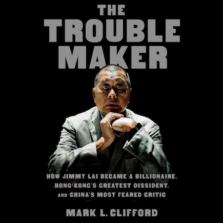 The Troublemaker: How Jimmy Lai Became a Billionaire, Hong Kong's Greatest Dissident, and China's Most Feared Critic