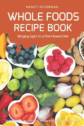 Whole Foods Recipe Book - Bringing Light to a Plant-Based Diet: 25 Recipes to Incorporate Whole Foods Into Your Lifestyle!