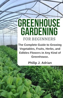 Greenhouse Gardening for Beginners: The Complete Guide to Growing Vegetables, Fruits, Herbs, and Edibles Flowers in Any Kind of Greenhouse - Raised Bed Gardening, Indoor Growing & Organic Gardening.