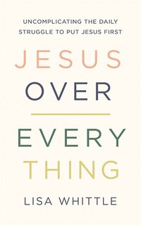 Jesus Over Everything: Uncomplicating The Daily Struggle To Put Jesus First