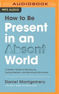 How To Be Present In An Absent World: A Leader's Guide To Showing Up, Paying Attention, And Becoming Fully Human