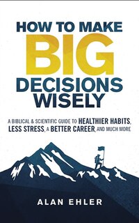 How To Make Big Decisions Wisely: A Biblical And Scientific Guide To Healthier Habits, Less Stress, A Better Career, And Much More