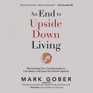 An End To Upside Down Living: Reorienting Our Consciousness To Live Better And Save The Human Species