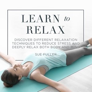 Learn To Relax: Discover Different Relaxation Techniques To Reduce Stress And Deeply Relax Both Body And Mind