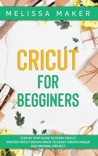 Cricut For Beginners: Step By Step Guide To Start Cricut. Master Cricut Design Space To Easily Create Unique And Original