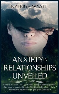 Anxiety In Relationships Unveiled: Remove The Filter That Clouds Your Vision Of Romantic Love. Overcome Insecurity, Negative Thinking