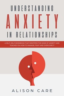 Understanding Anxiety In Relationships: A Self-help Workbook That Identifies The Signs Of Anxiety And Teaches You How To Manage, Fight And
