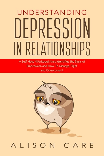 Understanding Depression In Relationships: A Self Help Workbook That Identifies The Signs Of Depression And How To Manage, Fight And Overcome