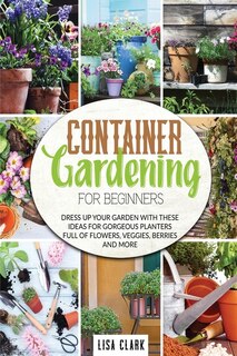 Container Vegetable Gardening For Beginners: Dress Up Your Garden With These Ideas For Gorgeous Planters Full Of Flowers, Veggies, Berries And M