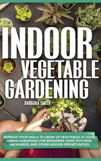 Indoor Vegetable Gardening: Improve Your Skills To Grow Up Vegetables At Home. Urban Gardening For Beginners Using Kitchens, An