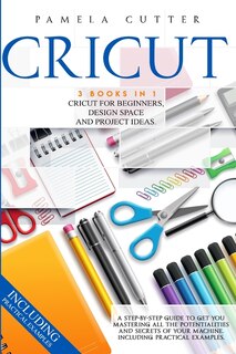 Cricut: 3 Books In 1, Cricut For Beginners, Design Space, And Project Ideas. A Step-by-step Guide To Get Yo