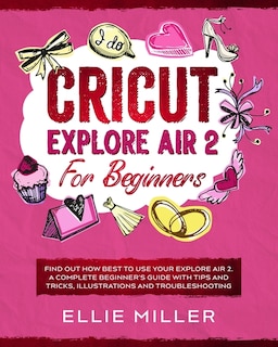 Cricut Explore Air 2 For Beginners: Find Out How Best To Use Your Explore Air 2. A Complete Beginner's Guide With Tips And Tricks, Illu