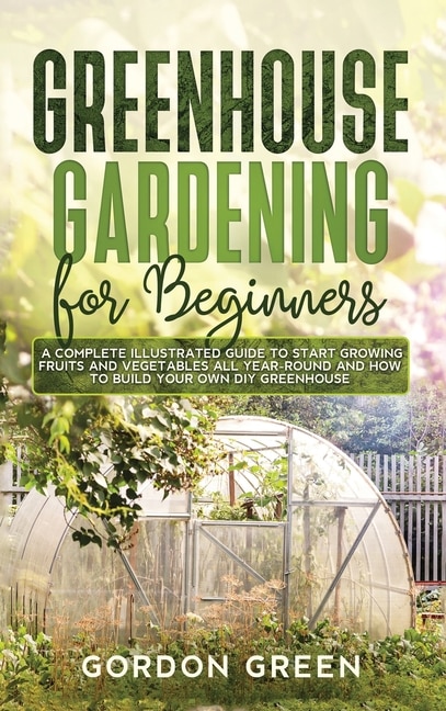 Greenhouse Gardening For Beginners: A Complete Illustrated Guide To Start Growing Fruits And Vegetables All Year-round And How To Build