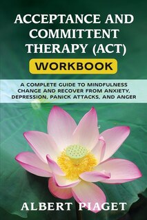 Acceptance And Committent Therapy (act) Workbook: A Complete Guide To Mindfulness Change And Recover From Anxiety, Depression, Panick Attacks, And An