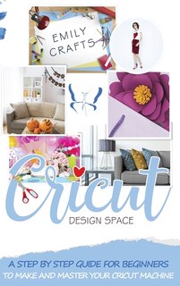 Cricut Design Space: A Step By Step Guide For Beginners To Make And Master Your Cricut Machine