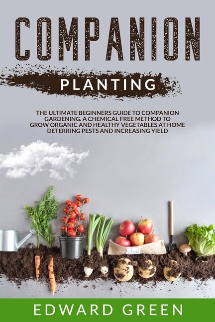 Companion Planting: The Ultimate Beginner's Guide To Companion Gardening; A Chemical Free Method To Grow Organic And He